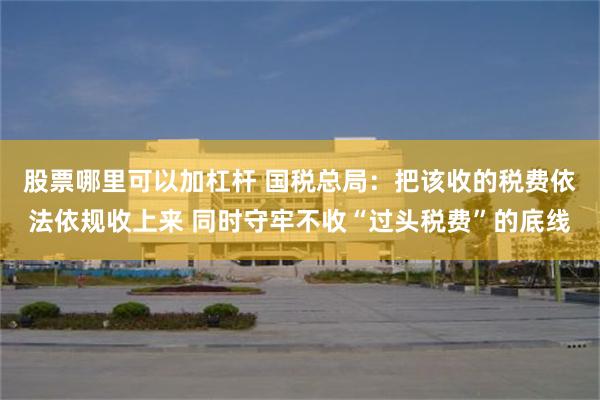 股票哪里可以加杠杆 国税总局：把该收的税费依法依规收上来 同时守牢不收“过头税费”的底线