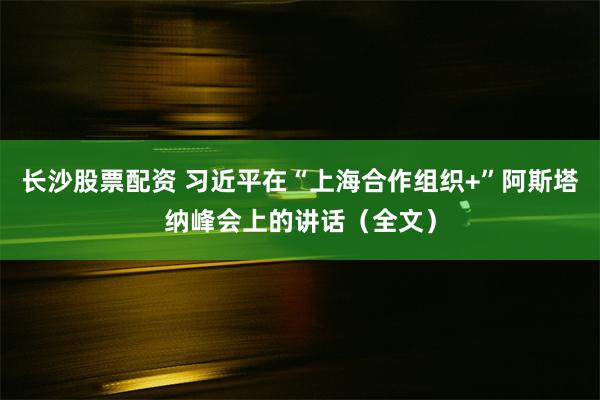 长沙股票配资 习近平在“上海合作组织+”阿斯塔纳峰会上的讲话（全文）