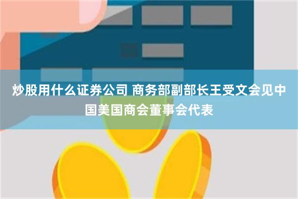 炒股用什么证券公司 商务部副部长王受文会见中国美国商会董事会代表