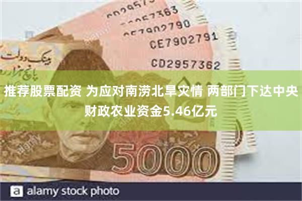 推荐股票配资 为应对南涝北旱灾情 两部门下达中央财政农业资金5.46亿元