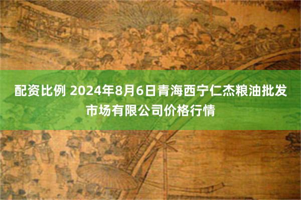 配资比例 2024年8月6日青海西宁仁杰粮油批发市场有限公司价格行情