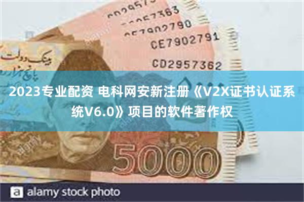 2023专业配资 电科网安新注册《V2X证书认证系统V6.0》项目的软件著作权