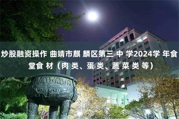 炒股融资操作 曲靖市麒 麟区第三 中 学2024学 年食 堂食 材（肉 类、蛋 类、蔬 菜 类 等）