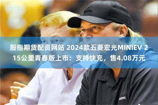 股指期货配资网站 2024款五菱宏光MINIEV 215公里青春版上市：支持快充，售4.08万元