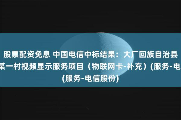 股票配资免息 中国电信中标结果：大厂回族自治县夏垫镇某一村视频显示服务项目（物联网卡-补充）(服务-电信股份)