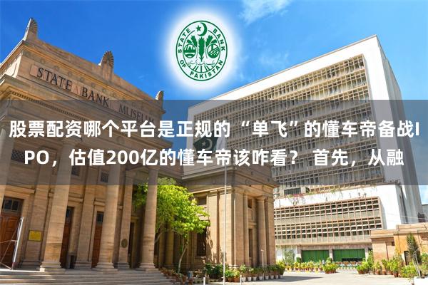 股票配资哪个平台是正规的 “单飞”的懂车帝备战IPO，估值200亿的懂车帝该咋看？ 首先，从融