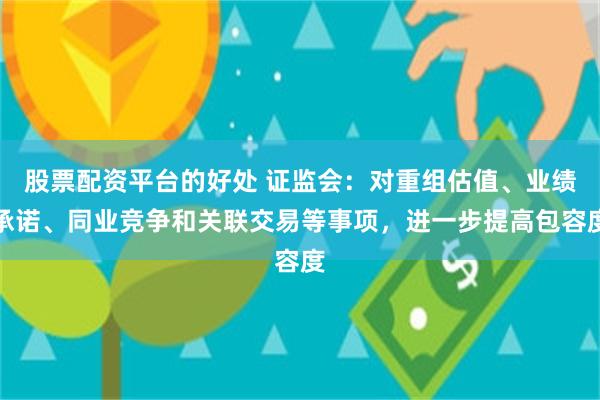 股票配资平台的好处 证监会：对重组估值、业绩承诺、同业竞争和关联交易等事项，进一步提高包容度