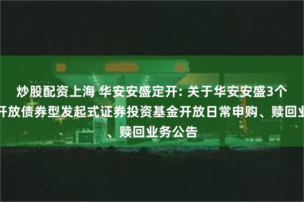 炒股配资上海 华安安盛定开: 关于华安安盛3个月定期开放债券型发起式证券投资基金开放日常申购、赎回业务公告