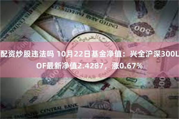 配资炒股违法吗 10月22日基金净值：兴全沪深300LOF最新净值2.4287，涨0.67%