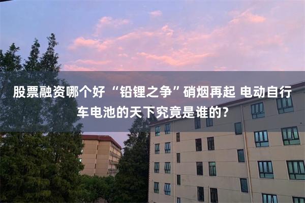 股票融资哪个好 “铅锂之争”硝烟再起 电动自行车电池的天下究竟是谁的？