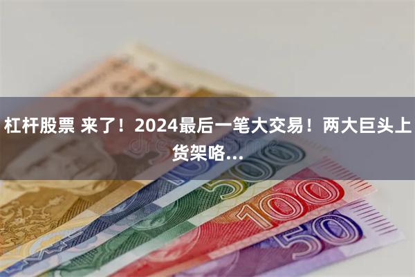 杠杆股票 来了！2024最后一笔大交易！两大巨头上货架咯...