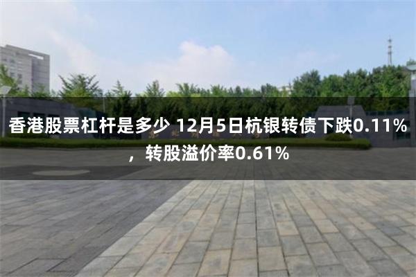 香港股票杠杆是多少 12月5日杭银转债下跌0.11%，转股溢价率0.61%