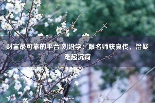 财富最可靠的平台 刘沿学：跟名师获真传，治疑难起沉疴