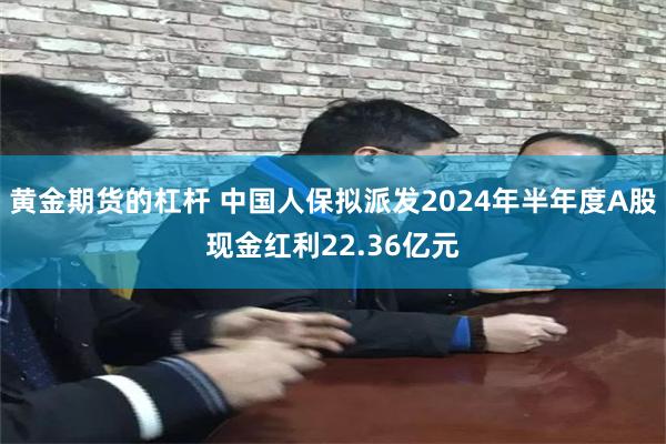 黄金期货的杠杆 中国人保拟派发2024年半年度A股现金红利22.36亿元